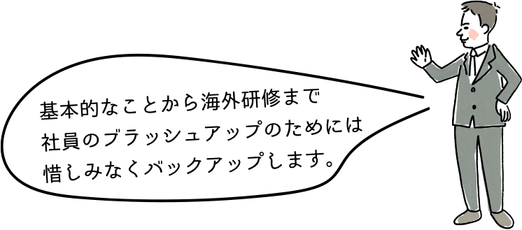 基本的なことから海外研修まで社員のブラッシュアップのためには惜しみなくバックアップします。